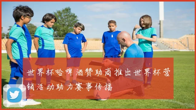 世界杯哈啤酒赞助商推出世界杯营销活动助力赛事传播