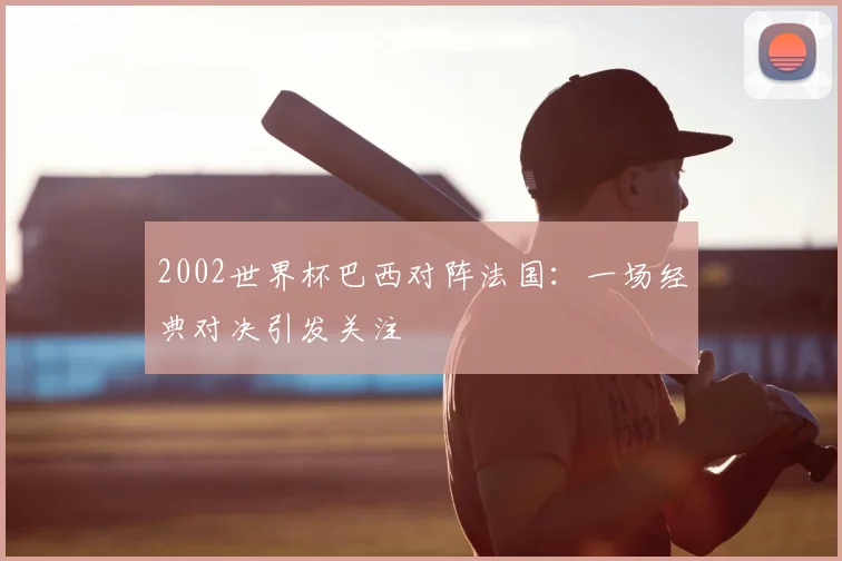2002世界杯巴西对阵法国:一场经典对决引发关注