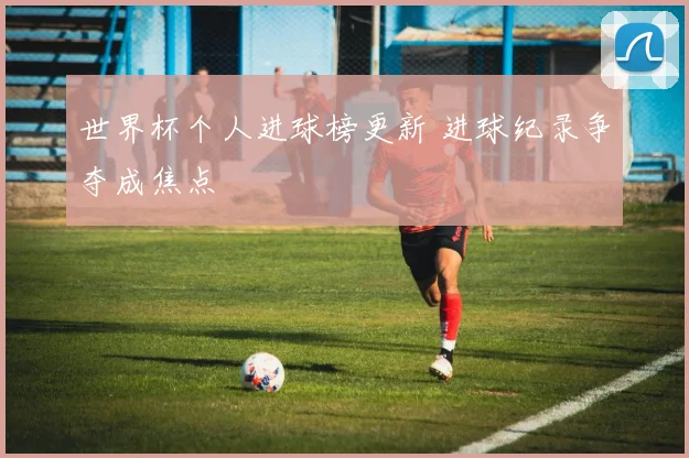 世界杯个人进球榜更新 进球纪录争夺成焦点