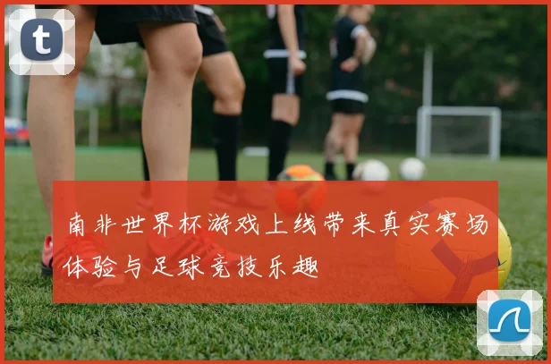 南非世界杯游戏上线带来真实赛场体验与足球竞技乐趣